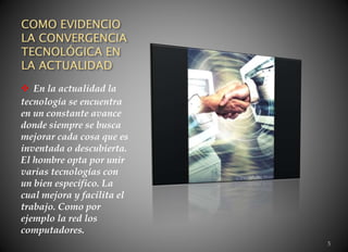 COMO EVIDENCIO
LA CONVERGENCIA
TECNOLÓGICA EN
LA ACTUALIDAD
 En la actualidad la
tecnología se encuentra
en un constante avance
donde siempre se busca
mejorar cada cosa que es
inventada o descubierta.
El hombre opta por unir
varias tecnologías con
un bien especifico. La
cual mejora y facilita el
trabajo. Como por
ejemplo la red los
computadores.
5
 