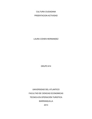 CULTURA CIUDADANA
PRSENTACION ACTIVIDAD
LAURA COHEN HERNANDEZ
GRUPO #14
UNIVERSIDAD DEL ATLANTICO
FACULTAD DE CIENCIAS ECONOMICAS
TECNICA EN OPERACIÓN TURISTICA
BARRANQUILLA
2013
 