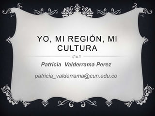 YO, MI REGIÓN, MI
CULTURA
Patricia Valderrama Perez
patricia_valderrama@cun.edu.co
 