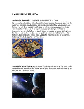 DIVISIONES DE LA GEOGRAFIA
- Geografía Matemática. Estudia las dimensiones de la Tierra.
La geografía matemática, al igual que el resto de la geografía, se concentra en la
superficie terrestre, estudiando su representación matemática y su relación con
la luna y el sol. Esta vocación dual no es en sí inconexa, ya que por medio del
estudio de los fenómenos de la superficie que acontecen producto de la
interacción con el sol y la luna se puede trazar el ecuador terrestre, los trópicos,
las líneas polares, las coordenadas geográficas e incluso medir el tamaño de
la Tierra. Las principales ramas de la Geografía matemática son la Topografía,
la Cartografía, la Orografía y la Geomática.
- Geografía Astronómica. Se denomina Geografía Astronómica, a la rama de la
Geografía que estudia a la Tierra como parte integrante del universo; y su
relación con los demás astros.
 
