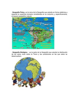 - Geografía Física. es la rama de la Geografía que estudia en forma sistémica y
espacial la superficie terrestre considerada en su conjunto y, específicamente,
el espacio geográfico natural.
- Geografía Biológica. : es la parte de la Geografía que estudia la distribución
de los seres vivos sobre la Tierra y las condiciones en las que estos se
desenvuelven.
 