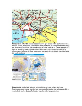 Principio de relación: busca la coordinación que existe entre los fenómenos y
hechos físicos, biológicos y sociales que se producen en un lugar determinado y
los fenómenos similares que se efectúan en otros sitos de la Tierra; por ejemplo
estudia la relación que existe entre un hecho geográfico (una montaña) y su
influencia en la fauna, la flora, los grupos humanos, la hidrología, los materiales
del suelo etcétera.
Principio de evolución: estudia la transformación que sufren hechos y
fenómenos geográficos; por ejemplo, como esa formación montañosa cambia y
mediante la acción de que factores o agentes internos y externos.
 