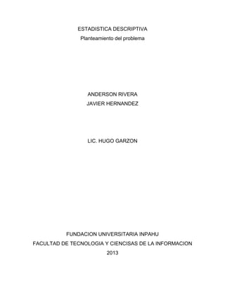 ESTADISTICA DESCRIPTIVA
Planteamiento del problema
ANDERSON RIVERA
JAVIER HERNANDEZ
LIC. HUGO GARZON
FUNDACION UNIVERSITARIA INPAHU
FACULTAD DE TECNOLOGIA Y CIENCISAS DE LA INFORMACION
2013
 