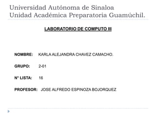 Universidad Autónoma de Sinaloa
Unidad Académica Preparatoria Guamúchil.
LABORATORIO DE COMPUTO III

NOMBRE:

KARLA ALEJANDRA CHAVEZ CAMACHO.

GRUPO:

2-01

N° LISTA:

16

PROFESOR: JOSE ALFREDO ESPINOZA BOJORQUEZ

 