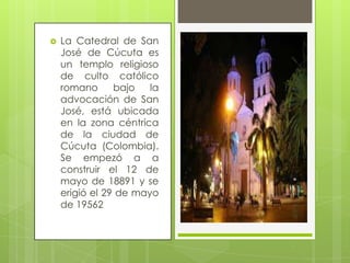 

La Catedral de San
José de Cúcuta es
un templo religioso
de culto católico
romano
bajo
la
advocación de San
José, está ubicada
en la zona céntrica
de la ciudad de
Cúcuta (Colombia).
Se empezó a a
construir el 12 de
mayo de 18891 y se
erigió el 29 de mayo
de 19562

 