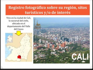 Registro fotográfico sobre su región, sitos
turísticos y/o de interés
Vivo en la ciudad de Cali,
la sucursal del cielo,
ubicada en el
departamento del Valle
del Cauca

 