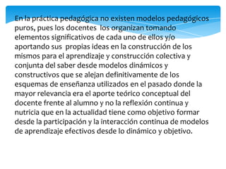 En la práctica pedagógica no existen modelos pedagógicos
puros, pues los docentes los organizan tomando
elementos significativos de cada uno de ellos y/o
aportando sus propias ideas en la construcción de los
mismos para el aprendizaje y construcción colectiva y
conjunta del saber desde modelos dinámicos y
constructivos que se alejan definitivamente de los
esquemas de enseñanza utilizados en el pasado donde la
mayor relevancia era el aporte teórico conceptual del
docente frente al alumno y no la reflexión continua y
nutricia que en la actualidad tiene como objetivo formar
desde la participación y la interacción continua de modelos
de aprendizaje efectivos desde lo dinámico y objetivo.

 