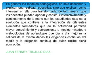 En general los modelos pedagógicos, no solo describen y
explican una realidad educativa, sino que explican cómo
intervenir en ella para transformarla, de tal manera que
los docentes pueden aportar y construir interactivamente y
continuamente de la mano con los estudiantes esta es la
evolución que conlleva a la integración de diferentes
elementos formadores que en la actualidad permiten
mayor conocimiento y acercamiento a medios métodos y
metodologías de aprendizaje que día a día mejoran la
calidad de la misma dadas las exigencias continuas del
medio y la exigencia continua de quien recibe dicha
educación.
JUAN FERNEY TRUJILLO DIAZ.

 