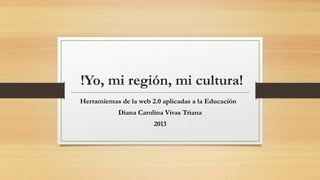  !Yo, mi región, mi cultura!
Herramientas de la web 2.0 aplicadas a la Educación  
Diana Carolina Vivas Triana
2013

 