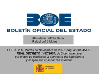 Almudena Beltrán Badal
Rafael Jofré Motos
BOE nº 266. Martes de Noviembre de 2007, pág. 45381-45477.
REAL DECRETO 1467/2007, de 2 de noviembre,
por el que se establece la estructura del bachillerato
y se fijan sus enseñanzas mínimas.

 