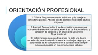 ORIENTACIÓN PROFESIONAL
2. Clínica: Soy psicoterapeuta individual y de pareja en
consultorio privado. Atiendo desde adolescentes hasta adultos
mayores.
3. Laboral: Soy consultor jr en la consultoría de recursos
humanos Brainware Assistance, en el área de Reclutamiento y
selección de personal y en el área de Desarrollo
Organizacional.
El estar inmerso en estas tres áreas ha sido una buena
experiencia y me ha dejado buenos aprendizajes. Algo que me
caracteriza es mi compromiso en el trabajo y que siempre
busco como pasar un buen momento al trabajar.

 