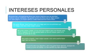 INTERESES PERSONALES
Me gusta leer, principalmente libros que narren historias que me permitan
conocer nuevas realidades. Me gustan mucho los libros que te dejan picado
con cada página y te hacen darle la vuelta hasta terminar todo el libro.
Me gusta dibujar, hace tiempo que no lo hago pero es una actividad que
me relaja y me hace crear cosas nuevas.
Me gusta cantar y bailar, no soy tan buen bailarín pero me divierte cada
ritmo y melodía. En mi vida jamás habrá un día sin música, para mi la
música es parte de mi vida.
Me gusta el diseño, crear cosas nuevas o ver como podría hacer
algo, eso me fascina.

Nunca he sido muy deportivo, pero me gusta hacer ejercicio, aunque me
cuesto un poco de trabajo, en ese sentido soy algo perezoso.

 