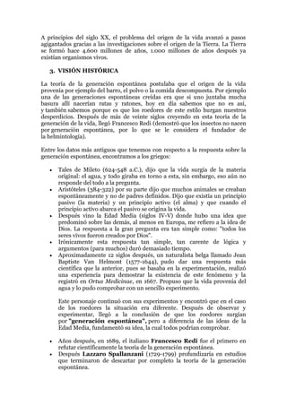 A principios del siglo XX, el problema del origen de la vida avanzó a pasos
agigantados gracias a las investigaciones sobre el origen de la Tierra. La Tierra
se formó hace 4.600 millones de años, 1.000 millones de años después ya
existían organismos vivos.
3. VISIÓN HISTÓRICA
La teoría de la generación espontánea postulaba que el origen de la vida
provenía por ejemplo del barro, el polvo o la comida descompuesta. Por ejemplo
una de las generaciones espontáneas creídas era que si uno juntaba mucha
basura allí nacerían ratas y ratones, hoy en día sabemos que no es así,
y también sabemos porque es que los roedores de este estilo hurgan nuestros
desperdicios. Después de más de veinte siglos creyendo en esta teoría de la
generación de la vida, llegó Francesco Redi (demostró que los insectos no nacen
por generación espontánea, por lo que se le considera el fundador de
la helmintología).
Entre los datos más antiguos que tenemos con respecto a la respuesta sobre la
generación espontánea, encontramos a los griegos:









Tales de Mileto (624-548 a.C.), dijo que la vida surgía de la materia
original: el agua, y todo giraba en torno a esta, sin embargo, eso aún no
responde del todo a la pregunta.
Aristóteles (384-322) por su parte dijo que muchos animales se creaban
espontáneamente y no de padres definidos. Dijo que existía un principio
pasivo (la materia) y un principio activo (el alma) y que cuando el
principio activo abarca el pasivo se origina la vida.
Después vino la Edad Media (siglos IV-V) donde hubo una idea que
predominó sobre las demás, al menos en Europa, me refiero a la idea de
Dios. La respuesta a la gran pregunta era tan simple como: "todos los
seres vivos fueron creados por Dios".
Irónicamente esta respuesta tan simple, tan carente de lógica y
argumentos (para muchos) duró demasiado tiempo.
Aproximadamente 12 siglos después, un naturalista belga llamado Jean
Baptiste Van Helmont (1577-1644), pudo dar una respuesta más
científica que la anterior, pues se basaba en la experimentación, realizó
una experiencia para demostrar la existencia de este fenómeno y la
registró en Ortus Medicinae, en 1667. Propuso que la vida provenía del
agua y lo pudo comprobar con un sencillo experimento.
Este personaje continuó con sus experimentos y encontró que en el caso
de los roedores la situación era diferente. Después de observar y
experimentar, llegó a la conclusión de que los roedores surgían
por "generación espontánea", pero a diferencia de las ideas de la
Edad Media, fundamentó su idea, la cual todos podrían comprobar.




Años después, en 1689, el italiano Francesco Redi fue el primero en
refutar científicamente la teoría de la generación espontánea.
Después Lazzaro Spallanzani (1729-1799) profundizaría en estudios
que terminaron de descartar por completo la teoría de la generación
espontánea.

 