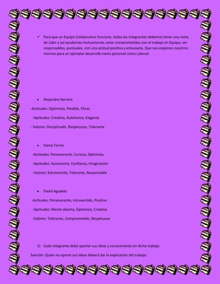  Para que un Equipo Colaborativo funcione, todos los integrantes debemos tener una meta
de Líder y así ayudarnos mutuamente, estar comprometidos con el trabajo en Equipo, ser
responsables, puntuales, con una actitud positiva y entusiasta. Que nos exijamos nosotros
mismos para un ejemplar desarrollo tanto personal como Laboral.
Alejandro Herrera
-Actitudes: Optimista, Flexible, Eficaz
-Aptitudes: Creativo, Autónomo, Exigente
- Valores: Disciplinado, Respetuoso, Tolerante
Dania Torres
-Actitudes: Perseverante, Curiosa, Optimista
- Aptitudes: Autonomía, Confianza, Imaginación
- Valores: Extrovertida, Tolerante, Responsable
David Agudelo
-Actitudes: Perseverante, Introvertido, Positivo
- Aptitudes: Mente abierta, Optimista, Creativo
-Valores: Tolerante, Comprometido, Respetuoso
1) Cada integrante debe aportar sus ideas y conocimiento en dicho trabajo.
Sanción: Quien no aporte sus ideas deberá dar la explicación del trabajo.
 