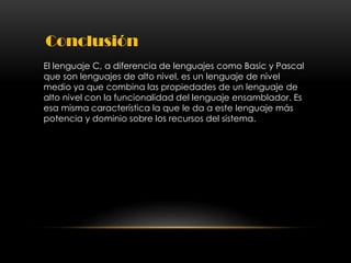 Conclusión
El lenguaje C, a diferencia de lenguajes como Basic y Pascal
que son lenguajes de alto nivel, es un lenguaje de nivel
medio ya que combina las propiedades de un lenguaje de
alto nivel con la funcionalidad del lenguaje ensamblador. Es
esa misma característica la que le da a este lenguaje más
potencia y dominio sobre los recursos del sistema.
 