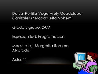 De La Portilla Vega Arely Guadalupe
Carrizales Mercado Alfa Nohemí
Grado y grupo: 2AM
Especialidad: Programación
Maestro(a): Margarita Romero
Alvarado.
Aula: 11
 