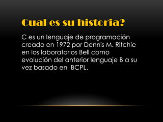 Cual es su historia?
C es un lenguaje de programación
creado en 1972 por Dennis M. Ritchie
en los laboratorios Bell como
evolución del anterior lenguaje B a su
vez basado en BCPL.
 