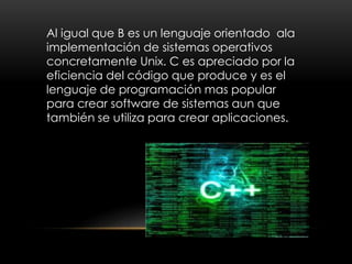 Al igual que B es un lenguaje orientado ala
implementación de sistemas operativos
concretamente Unix. C es apreciado por la
eficiencia del código que produce y es el
lenguaje de programación mas popular
para crear software de sistemas aun que
también se utiliza para crear aplicaciones.
 