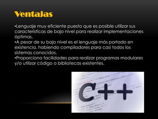 Ventajas
•Lenguaje muy eficiente puesto que es posible utilizar sus
características de bajo nivel para realizar implementaciones
óptimas.
•A pesar de su bajo nivel es el lenguaje más portado en
existencia, habiendo compiladores para casi todos los
sistemas conocidos.
•Proporciona facilidades para realizar programas modulares
y/o utilizar código o bibliotecas existentes.
 