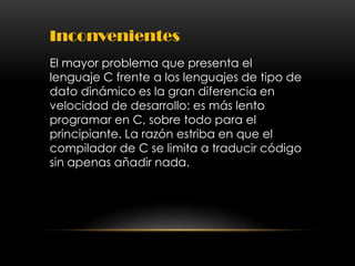 Inconvenientes
El mayor problema que presenta el
lenguaje C frente a los lenguajes de tipo de
dato dinámico es la gran diferencia en
velocidad de desarrollo: es más lento
programar en C, sobre todo para el
principiante. La razón estriba en que el
compilador de C se limita a traducir código
sin apenas añadir nada.
 