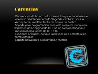 Carencias
•Recolección de basura nativa, sin embargo se encuentran a
tal efecto bibliotecas como la "libgc" desarrollada por Sun
Microsystems, o el Recolector de basura de Boehm.
•Soporte para programación orientada a objetos, aunque la
implementación original de C++ fue un preprocesador que
traducía código fuente de C++ a C.
•Funciones anidadas, aunque GCC tiene esta característica
como extensión.
•Soporte nativo para programación multihilo.
 