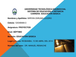 UNIVERSIDAD TECNOLÓGICA EQUINOCCIAL
SISTEMA DE EDUCACIÓN A DISTANCIA
CARRERA EDUCACIÓN BÁSICA
Nombres y Apellidos: MIRYAN ZARUMA LUCERO
Cédula: 120348484-3
Asignatura: PROYECTOS
Nivel: SÉPTIMO
Mención: EDUCACIÓN BÁSICA
Lugar y Fecha: RIOBAMBA, 13 DE ABRIL DEL 2014
Nombre del tutor: DR. MANUEL REMACHE
 