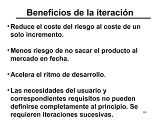 68
Beneficios de la iteración
•Reduce el coste del riesgo al coste de un
solo incremento.
•Menos riesgo de no sacar el producto al
mercado en fecha.
•Acelera el ritmo de desarrollo.
•Las necesidades del usuario y
correspondientes requisitos no pueden
definirse completamente al principio. Se
requieren iteraciones sucesivas.
 