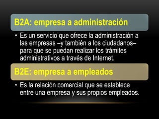 B2A: empresa a administración
• Es un servicio que ofrece la administración a
las empresas –y también a los ciudadanos–
para que se puedan realizar los trámites
administrativos a través de Internet.
B2E: empresa a empleados
• Es la relación comercial que se establece
entre una empresa y sus propios empleados.
 