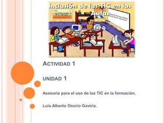 ACTIVIDAD 1
UNIDAD 1
Asesoría para el uso de las TIC en la formación.
Luis Alberto Osorio Gaviria.
 