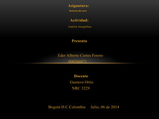 Asignatura:
historia del arte
Actividad:
Galería fotográfica
Presenta
Eder Alberto Cortes Forero
000366071
Docente
Gustavo Ortiz
NRC 3229
Bogotá D.C Colombia Julio, 06 de 2014
 