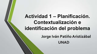Actividad 1 – Planificación. 
Contextualización e 
identificación del problema 
Jorge Iván Patiño Aristizábal 
UNAD 
 