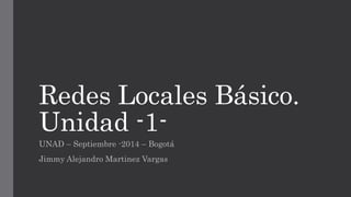 Redes Locales Básico. 
Unidad -1- 
UNAD – Septiembre -2014 – Bogotá 
Jimmy Alejandro Martinez Vargas 
 