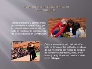  Acompañamiento y permanencia: 
por medio de apoyo brindado por 
la universidad en este servicio se 
trata de mantener la permanencia 
de los estudiantes en la institución. 
 Cultura: en este servicio la institución 
trata de fortalecer las actitudes artísticas 
de sus miembros por medio de equipos 
de trabajo cultural (teatro, baile, entre 
otros) y de igual manera con campañas 
como el frapla. 
 