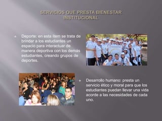 Deporte: en esta ítem se trata de 
brindar a los estudiantes un 
espacio para interactuar de 
manera deportiva con los demás 
estudiantes, creando grupos de 
deportes. 
 Desarrollo humano: presta un 
servicio ético y moral para que los 
estudiantes puedan llevar una vida 
acorde a las necesidades de cada 
uno. 
 