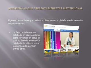 Algunas desventajas que podemos observar en la plataforma de bienestar 
institucional son: 
 La falta de información 
detallada en algunos ítems 
como lo vemos en salud el 
cual no tiene la información 
detallada de el tema, como 
los centros de atención 
entree otros. 
 