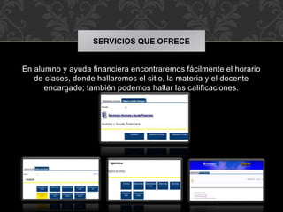 SERVICIOS QUE OFRECE 
En alumno y ayuda financiera encontraremos fácilmente el horario 
de clases, donde hallaremos el sitio, la materia y el docente 
encargado; también podemos hallar las calificaciones. 
 