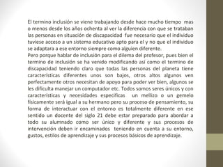 El termino inclusión se viene trabajando desde hace mucho tiempo mas 
o menos desde los años ochenta al ver la diferencia con que se trataban 
las personas en situación de discapacidad fue necesario que el individuo 
tuviese acceso a un sistema educativo apto para el y no que el individuo 
se adaptara a ese entorno siempre como alguien diferente. 
Pero porque hablar de inclusión para el dilema del profesor, pues bien el 
termino de inclusión se ha venido modificando así como el termino de 
discapacidad teniendo claro que todas las personas del planeta tiene 
características diferentes unos son bajos, otros altos algunos ven 
perfectamente otros necesitan de apoyo para poder ver bien, algunos se 
les dificulta manejar un computador etc. Todos somos seres únicos y con 
características y necesidades especificas un mellizo o un gemelo 
físicamente será igual a su hermano pero su proceso de pensamiento, su 
forma de interactuar con el entorno es totalmente diferente en ese 
sentido un docente del siglo 21 debe estar preparado para abordar a 
todo su alumnado como ser único y diferente y sus procesos de 
intervención deben ir encaminados teniendo en cuenta a su entorno, 
gustos, estilos de aprendizaje y sus procesos básicos de aprendizaje. 
 