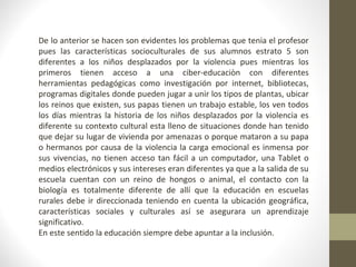 De lo anterior se hacen son evidentes los problemas que tenia el profesor 
pues las características socioculturales de sus alumnos estrato 5 son 
diferentes a los niños desplazados por la violencia pues mientras los 
primeros tienen acceso a una ciber-educaciòn con diferentes 
herramientas pedagógicas como investigación por internet, bibliotecas, 
programas digitales donde pueden jugar a unir los tipos de plantas, ubicar 
los reinos que existen, sus papas tienen un trabajo estable, los ven todos 
los días mientras la historia de los niños desplazados por la violencia es 
diferente su contexto cultural esta lleno de situaciones donde han tenido 
que dejar su lugar de vivienda por amenazas o porque mataron a su papa 
o hermanos por causa de la violencia la carga emocional es inmensa por 
sus vivencias, no tienen acceso tan fácil a un computador, una Tablet o 
medios electrónicos y sus intereses eran diferentes ya que a la salida de su 
escuela cuentan con un reino de hongos o animal, el contacto con la 
biología es totalmente diferente de allí que la educación en escuelas 
rurales debe ir direccionada teniendo en cuenta la ubicación geográfica, 
características sociales y culturales así se asegurara un aprendizaje 
significativo. 
En este sentido la educación siempre debe apuntar a la inclusión. 
 