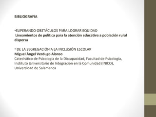 BIBLIOGRAFIA 
•SUPERANDO OBSTÁCULOS PARA LOGRAR EQUIDAD 
Lineamientos de política para la atención educativa a población rural 
dispersa 
• DE LA SEGREGACIÓN A LA INCLUSIÓN ESCOLAR 
Miguel Ángel Verdugo Alonso 
Catedrático de Psicología de la Discapacidad, Facultad de Psicología, 
Instituto Universitario de Integración en la Comunidad (INICO), 
Universidad de Salamanca 
