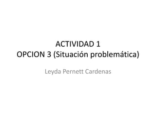 ACTIVIDAD 1 
OPCION 3 (Situación problemática) 
Leyda Pernett Cardenas 
 