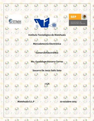 Instituto Tecnológico de Matehuala 
Mercadotecnia Electrónica 
Comercio Electrónico 
Ma. Guadalupe Navarro Torres 
Socorro De Jesús Solís Soto 
7-GA 
Matehuala S.L.P 20-octubre-2014 
 