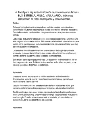 4. Investiga la siguiente clasificación de redes de computadoras: 
BUS, ESTRELLA, ANILLO, MALLA, ARBOL, indica que 
clasificación de redes corresponde y esquematízalas. 
Red bus 
Red cuya topología se caracteriza por tener un único canal de comunicaciones 
(denominado bus, troncal o backbone) al cual se conectan los diferentes dispositivos. 
De esta forma todos los dispositivos comparten el mismo canal para comunicarse 
entre sí. 
La topología de bus tiene todos sus nodos conectados directamente a un enlace y no 
tiene ninguna otra conexión entre si. Físicamente cada host está conectado a un cable 
común, por lo que se pueden comunicar directamente. La ruptura del cable hace que 
los hosts queden desconectados. 
Los extremos del cable se terminan con una resistencia de acople denominada 
terminador, que además de indicar que no existen más ordenadores en el extremo, 
permiten cerrar el bus por medio de un acople de impedancias. 
Es la tercera de las topologías principales. Las estaciones están conectadas por un 
único segmento de cable. A diferencia de una red en anillo, el bus es pasivo, no se 
produce generación de señales en cada nodo. 
Red estrella 
Una red en estrella es una red en la cual las estaciones están conectadas 
directamente a un punto central y todas las comunicaciones que han de hacer 
necesariamente a través de este. 
Dado su transmisión, una red en estrella activa tiene un nodo central activo que 
normalmente tiene los medios para prevenir problemas relacionados con el eco. 
Se utiliza sobre todo para redes locales. La mayoría de las redes de área local que 
tienen un enrutador (router), un conmutador (switch) o un concentrador (hub) siguen 
esta topología. El nodo central en estas sería el enrutador, el conmutador o el 
concentrador, por el que pasan todos los paquetes. 
Red estrella 
 