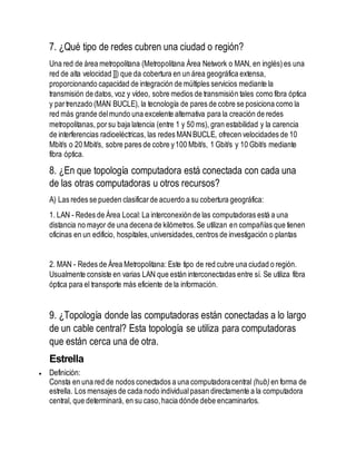 7. ¿Qué tipo de redes cubren una ciudad o región? 
Una red de área metropolitana (Metropolitana Área Network o MAN, en inglés) es una 
red de alta velocidad ]]) que da cobertura en un área geográfica extensa, 
proporcionando capacidad de integración de múltiples servicios mediante la 
transmisión de datos, voz y vídeo, sobre medios de transmisión tales como fibra óptica 
y par trenzado (MAN BUCLE), la tecnología de pares de cobre se posiciona como la 
red más grande del mundo una excelente alternativa para la creación de redes 
metropolitanas, por su baja latencia (entre 1 y 50 ms), gran estabilidad y la carencia 
de interferencias radioeléctricas, las redes MAN BUCLE, ofrecen velocidades de 10 
Mbit/s o 20 Mbit/s, sobre pares de cobre y 100 Mbit/s, 1 Gbit/s y 10 Gbit/s mediante 
fibra óptica. 
8. ¿En que topología computadora está conectada con cada una 
de las otras computadoras u otros recursos? 
A) Las redes se pueden clasificar de acuerdo a su cobertura geográfica: 
1. LAN - Redes de Área Local: La interconexión de las computadoras está a una 
distancia no mayor de una decena de kilómetros. Se utilizan en compañías que tienen 
oficinas en un edificio, hospitales, universidades, centros de investigación o plantas 
2. MAN - Redes de Área Metropolitana: Este tipo de red cubre una ciudad o región. 
Usualmente consiste en varias LAN que están interconectadas entre sí. Se utiliza fibra 
óptica para el transporte más eficiente de la información. 
9. ¿Topología donde las computadoras están conectadas a lo largo 
de un cable central? Esta topología se utiliza para computadoras 
que están cerca una de otra. 
Estrella 
 Definición: 
Consta en una red de nodos conectados a una computadora central (hub) en forma de 
estrella. Los mensajes de cada nodo individual pasan directamente a la computadora 
central, que determinará, en su caso, hacia dónde debe encaminarlos. 
 