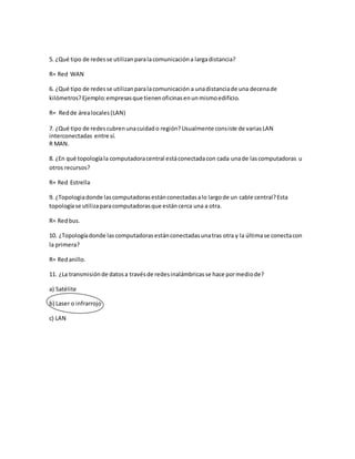 5. ¿Qué tipo de redes se utilizan para la comunicación a larga distancia? 
R= Red WAN 
6. ¿Qué tipo de redes se utilizan para la comunicación a una distancia de una decena de 
kilómetros? Ejemplo: empresas que tienen oficinas en un mismo edificio. 
R= Red de área locales (LAN) 
7. ¿Qué tipo de redes cubren una cuidad o región? Usualmente consiste de varias LAN 
interconectadas entre sí. 
R MAN. 
8. ¿En qué topología la computadora central está conectada con cada una de las computadoras u 
otros recursos? 
R= Red Estrella 
9. ¿Topologia donde las computadoras están conectadas a lo largo de un cable central? Esta 
topología se utiliza para computadoras que están cerca una a otra. 
R= Red bus. 
10. ¿Topología donde las computadoras están conectadas una tras otra y la última se conecta con 
la primera? 
R= Red anillo. 
11. ¿La transmisión de datos a través de redes inalámbricas se hace por medio de? 
a) Satélite 
b) Laser o infrarrojo 
c) LAN 
