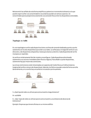 Retransmitir las señales de esta forma amplifica su potencia e incrementa la distancia a la que 
puede viajar la señal. Los concentradores secundarios pueden ser activos o pasivos. Un 
concentrador pasivo proporciona solamente una conexión física entre los dispositivos conectados. 
Topología en Anillo 
En una topología en anillo cada dispositivo tiene una línea de conexión dedicada y punto a punto 
solamente con los dos dispositivos que están a sus lados. La señal pasa a lo largo del anillo en una 
dirección, o de dispositivo a dispositivo, hasta que alcanza su destino. Cada dispositivo del ani llo 
incorpora un repetidor. 
Un anillo es relativamente fácil de instalar y reconfigurar. Cada dispositivo está enlazado 
solamente a sus vecinos inmediatos (bien físicos o lógicos). Para añadir o quitar dispositivos, 
solamente hay que mover dos conexiones. 
Las únicas restricciones están relacionadas con aspectos del medio físico y el tráfico (máxima 
longitud del anillo y número de dispositivos). Además, los fallos se pueden aislar de forma sencilla. 
Generalmente, en un anillo hay una señal en circulación continuamente. 
5.-¿Qué tipo de redes se utilizan para comunicación a larga distancia? 
R= red WAN 
6.- ¿Qué tipos de redes se utilizan para la comunicación a una distancia de decenas de 
kilómetros? 
Ejemplo: Empresas que tienen oficinas en un mismo edificio. 
 