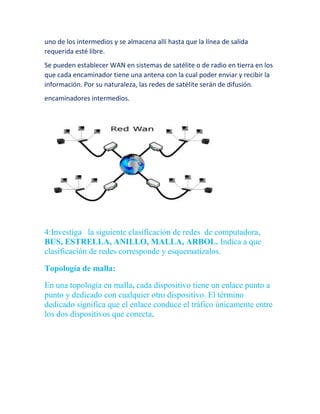uno de los intermedios y se almacena allí hasta que la línea de salida 
requerida esté libre. 
Se pueden establecer WAN en sistemas de satélite o de radio en tierra en los 
que cada encaminador tiene una antena con la cual poder enviar y recibir la 
información. Por su naturaleza, las redes de satélite serán de difusión. 
encaminadores intermedios. 
4:Investiga la siguiente clasificación de redes de computadora, 
BUS, ESTRELLA, ANILLO, MALLA, ARBOL. Indica a que 
clasificación de redes corresponde y esquematízalos. 
Topología de malla: 
En una topología en malla, cada dispositivo tiene un enlace punto a 
punto y dedicado con cualquier otro dispositivo. El término 
dedicado significa que el enlace conduce el tráfico únicamente entre 
los dos dispositivos que conecta. 
 