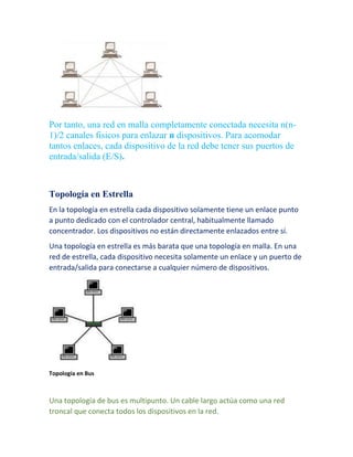 Por tanto, una red en malla completamente conectada necesita n(n- 
1)/2 canales fisicos para enlazar n dispositivos. Para acomodar 
tantos enlaces, cada dispositivo de la red debe tener sus puertos de 
entrada/salida (E/S). 
Topología en Estrella 
En la topología en estrella cada dispositivo solamente tiene un enlace punto 
a punto dedicado con el controlador central, habitualmente llamado 
concentrador. Los dispositivos no están directamente enlazados entre sí. 
Una topología en estrella es más barata que una topología en malla. En una 
red de estrella, cada dispositivo necesita solamente un enlace y un puerto de 
entrada/salida para conectarse a cualquier número de dispositivos. 
Topología en Bus 
Una topología de bus es multipunto. Un cable largo actúa como una red 
troncal que conecta todos los dispositivos en la red. 
 