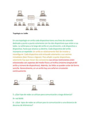 Topología en Anillo 
En una topología en anillo cada dispositivo tiene una línea de conexión 
dedicada y punto a punto solamente con los dos dispositivos que están a sus 
lados. La señal pasa a lo largo del anillo en una dirección, o de dispositivo a 
dispositivo, hasta que alcanza su destino. Cada dispositivo del anillo 
incorpora un repetidor.Un anillo es relativamente fácil de instalar y 
reconfigurar. Cada dispositivo está enlazado solamente a sus vecinos 
inmediatos (bien físicos o lógicos). Para añadir o quitar dispositivos, 
solamente hay que mover dos conexiones.Las únicas restricciones están 
relacionadas con aspectos del medio físico y el tráfico (máxima longitud del 
anillo y número de dispositivos). Además, los fallos se pueden aislar de forma 
sencilla. Generalmente, en un anillo hay una señal en circulación 
continuamente. 
5.-¿Qué tipo de redes se utilizan para comunicación a larga distancia? 
R= red WAN 
6.- ¿Qué tipos de redes se utilizan para la comunicación a una distancia de 
decenas de kilómetros? 
 