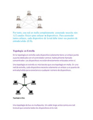 Por tanto, una red en malla completamente conectada necesita n(n- 
1)/2 canales fisicos para enlazar n dispositivos. Para acomodar 
tantos enlaces, cada dispositivo de la red debe tener sus puertos de 
entrada/salida (E/S). 
Topología en Estrella 
En la topología en estrella cada dispositivo solamente tiene un enlace punto 
a punto dedicado con el controlador central, habitualmente llamado 
concentrador. Los dispositivos no están directamente enlazados entre sí. 
Una topología en estrella es más barata que una topología en malla. En una 
red de estrella, cada dispositivo necesita solamente un enlace y un puerto de 
entrada/salida para conectarse a cualquier número de dispositivos. 
Topología en Bus 
Una topología de bus es multipunto. Un cable largo actúa como una red 
troncal que conecta todos los dispositivos en la red. 
 
