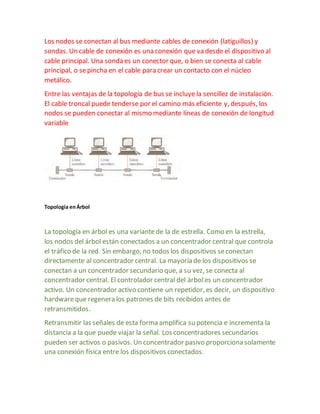 Los nodos se conectan al bus mediante cables de conexión (latiguillos) y 
sondas. Un cable de conexión es una conexión que va desde el dispositivo al 
cable principal. Una sonda es un conector que, o bien se conecta al cable 
principal, o se pincha en el cable para crear un contacto con el núcleo 
metálico. 
Entre las ventajas de la topología de bus se incluye la sencillez de instalación. 
El cable troncal puede tenderse por el camino más eficiente y, después, los 
nodos se pueden conectar al mismo mediante líneas de conexión de longitud 
variable 
Topología en Árbol 
La topología en árbol es una variante de la de estrella. Como en la estrella, 
los nodos del árbol están conectados a un concentrador central que controla 
el tráfico de la red. Sin embargo, no todos los dispositivos se conectan 
directamente al concentrador central. La mayoría de los dispositivos se 
conectan a un concentrador secundario que, a su vez, se conecta al 
concentrador central. El controlador central del árbol es un concentrador 
activo. Un concentrador activo contiene un repetidor, es decir, un dispositivo 
hardware que regenera los patrones de bits recibidos antes de 
retransmitidos. 
Retransmitir las señales de esta forma amplifica su potencia e incrementa la 
distancia a la que puede viajar la señal. Los concentradores secundarios 
pueden ser activos o pasivos. Un concentrador pasivo proporciona solamente 
una conexión física entre los dispositivos conectados. 
 
